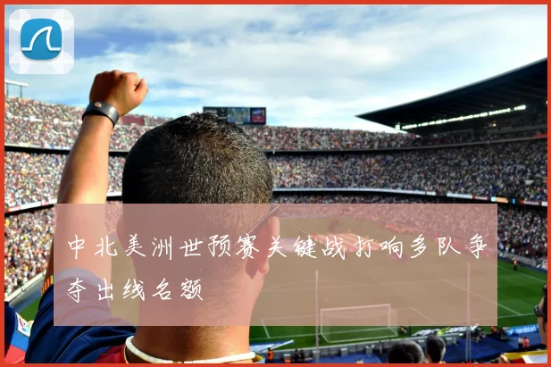 中北美洲世预赛关键战打响多队争夺出线名额