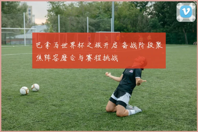巴拿马世界杯之旅开启 备战阶段聚焦阵容磨合与赛程挑战