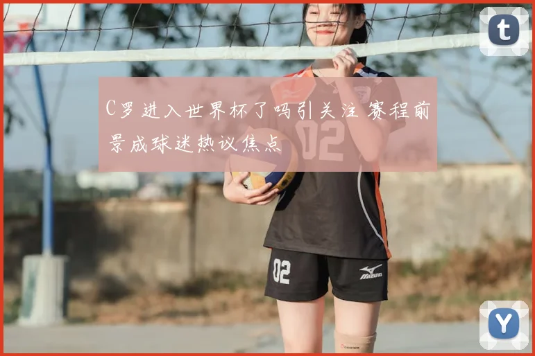 C罗进入世界杯了吗引关注 赛程前景成球迷热议焦点