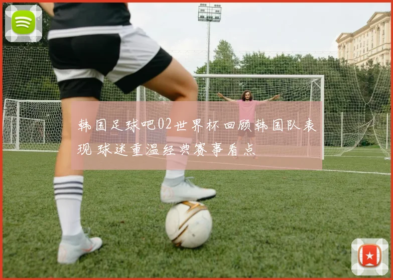 韩国足球吧02世界杯回顾韩国队表现 球迷重温经典赛事看点