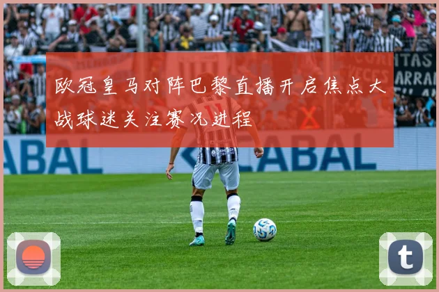 欧冠皇马对阵巴黎直播开启焦点大战球迷关注赛况进程