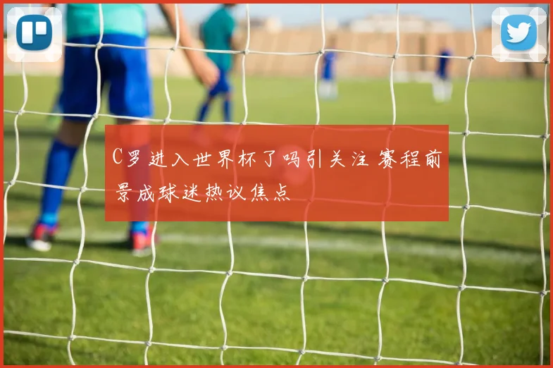 C罗进入世界杯了吗引关注 赛程前景成球迷热议焦点