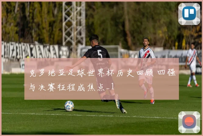 克罗地亚足球世界杯历史回顾 四强与决赛征程成焦点_1
